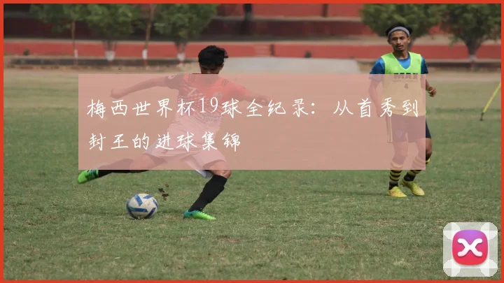 梅西世界杯19球全纪录：从首秀到封王的进球集锦