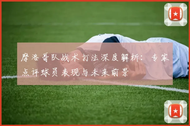 摩洛哥队战术打法深度解析:专家点评球员表现与未来前景