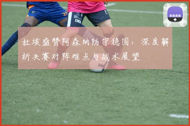 杜埃盛赞阿森纳防守稳固,深度解析决赛对阵难点与战术展望