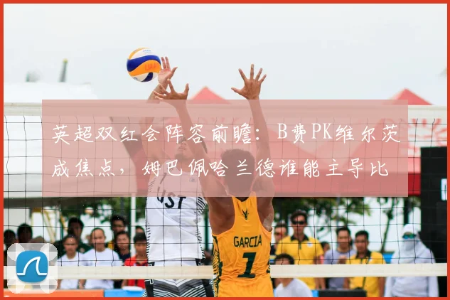 英超双红会阵容前瞻：B费PK维尔茨成焦点，姆巴佩哈兰德谁能主导比赛？
