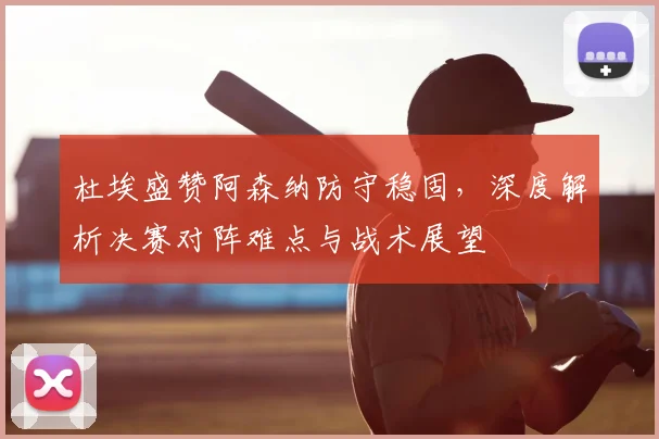 杜埃盛赞阿森纳防守稳固，深度解析决赛对阵难点与战术展望