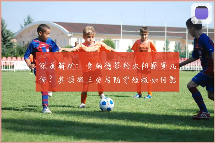 深度解析：肯纳德签约太阳薪资几何？其顶级三分与防守短板如何影响三巨头冲冠