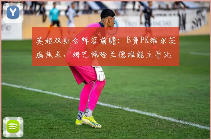 英超双红会阵容前瞻:B费PK维尔茨成焦点,姆巴佩哈兰德谁能主导比赛?
