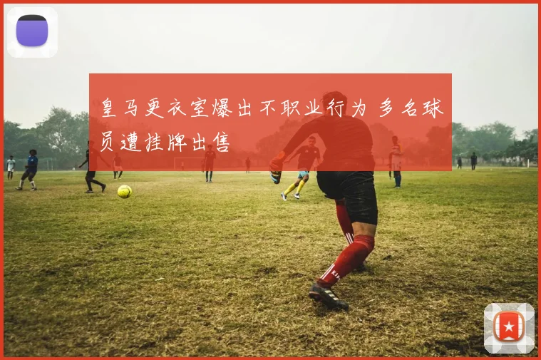 皇马更衣室爆出不职业行为 多名球员遭挂牌出售