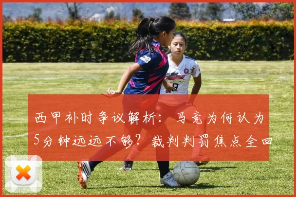 西甲补时争议解析:马竞为何认为5分钟远远不够?裁判判罚焦点全回顾