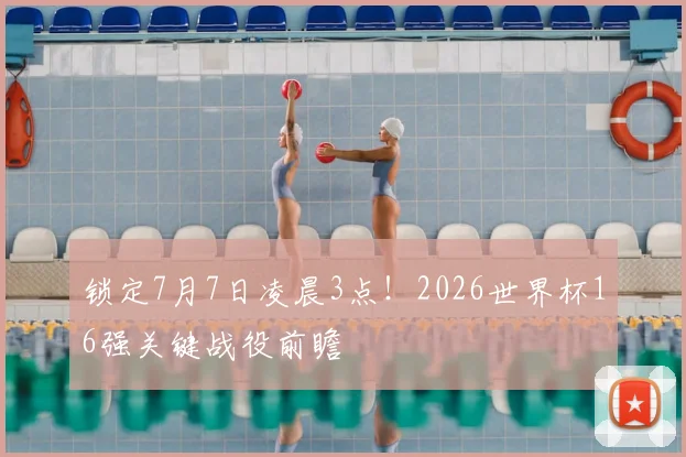 锁定7月7日凌晨3点！2026世界杯16强关键战役前瞻
